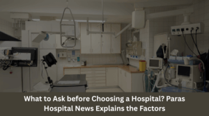 What to Ask before Choosing a Hospital Paras Hospital News Explains the Factors