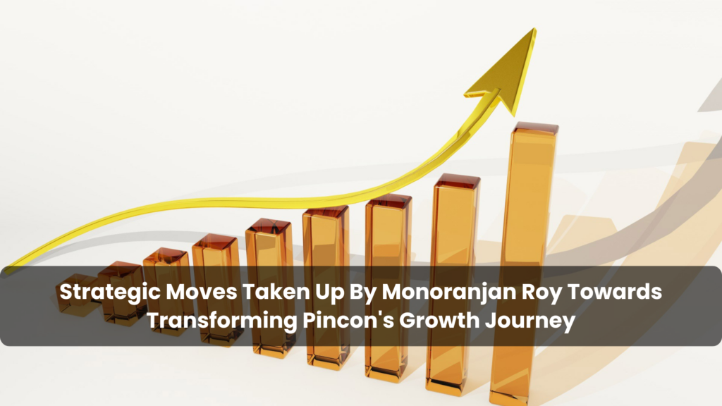 Strategic Moves Taken Up By Monoranjan Roy Towards Transforming Pincon's Growth Journey