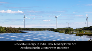 Renewable Energy in India- How Leading Firms Are Accelerating the Clean Power Transition